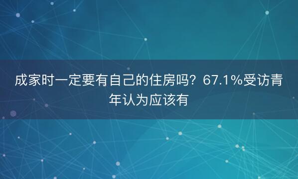 成家时一定要有自己的住房吗？67.1%受访青年认为应该有