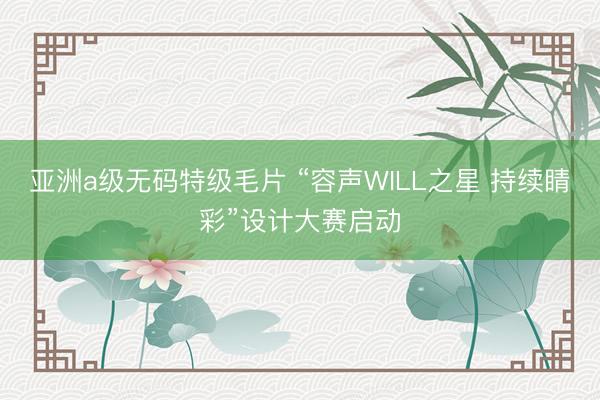 亚洲a级无码特级毛片 “容声WILL之星 持续睛彩”设计大赛启动
