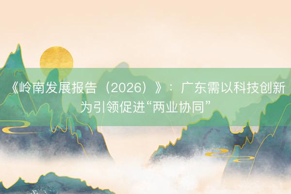 《岭南发展报告（2026）》：广东需以科技创新为引领促进“两业协同”