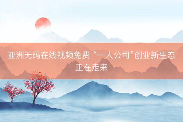 亚洲无码在线视频免费 “一人公司”创业新生态正在走来