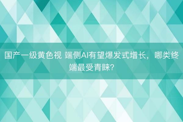 国产一级黄色视 端侧AI有望爆发式增长，哪类终端最受青睐？