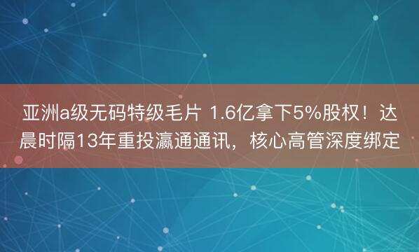 亚洲a级无码特级毛片 1.6亿拿下5%股权！达晨时隔13年重投瀛通通讯，核心高管深度绑定