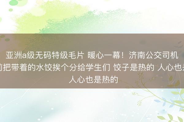 亚洲a级无码特级毛片 暖心一幕！济南公交司机发车前把带着的水饺挨个分给学生们 饺子是热的 人心也是热的