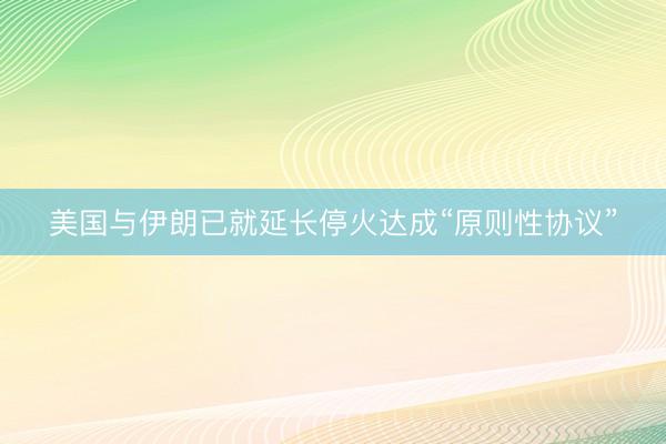 美国与伊朗已就延长停火达成“原则性协议”