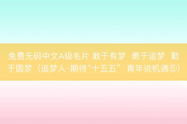 免费无码中文A级毛片 敢于有梦  勇于追梦  勤于圆梦（追梦人·期待“十五五”  青年说机遇⑤）