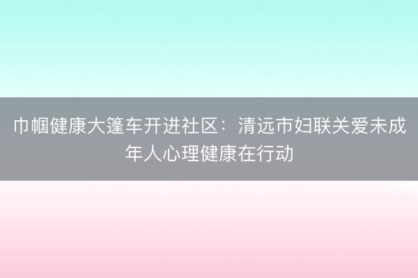 巾帼健康大篷车开进社区：清远市妇联关爱未成年人心理健康在行动