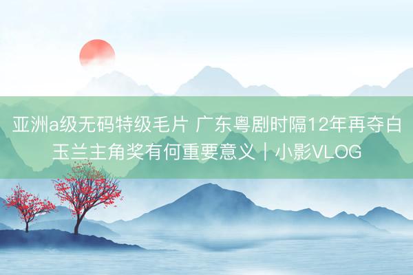 亚洲a级无码特级毛片 广东粤剧时隔12年再夺白玉兰主角奖有何重要意义｜小影VLOG