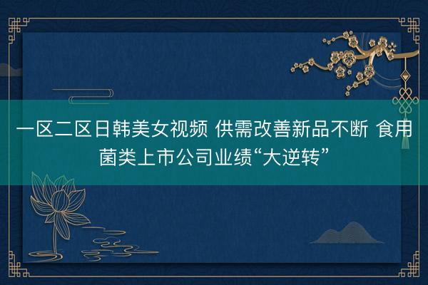 一区二区日韩美女视频 供需改善新品不断 食用菌类上市公司业绩“大逆转”