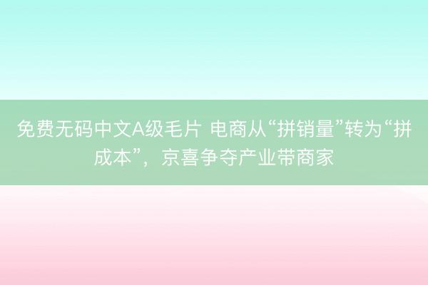 免费无码中文A级毛片 电商从“拼销量”转为“拼成本”，京喜争夺产业带商家