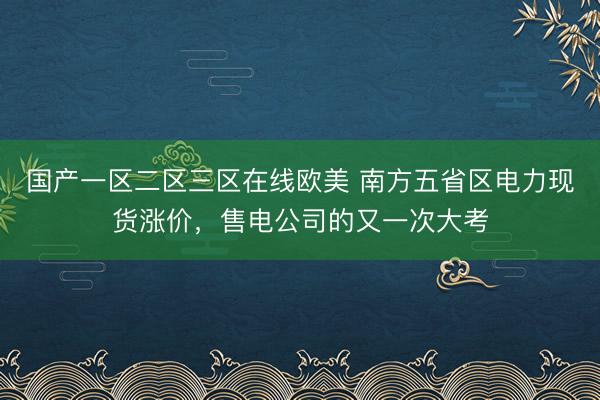 国产一区二区三区在线欧美 南方五省区电力现货涨价，售电公司的又一次大考
