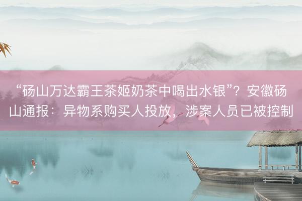 “砀山万达霸王茶姬奶茶中喝出水银”？安徽砀山通报：异物系购买人投放，涉案人员已被控制