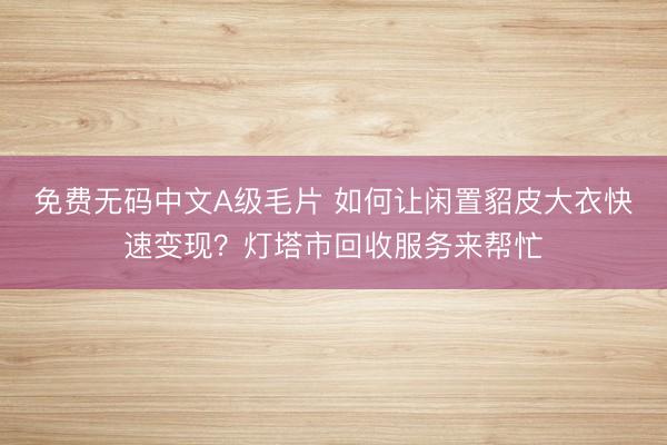 免费无码中文A级毛片 如何让闲置貂皮大衣快速变现？灯塔市回收服务来帮忙