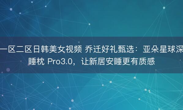 一区二区日韩美女视频 乔迁好礼甄选：亚朵星球深睡枕 Pro3.0，让新居安睡更有质感