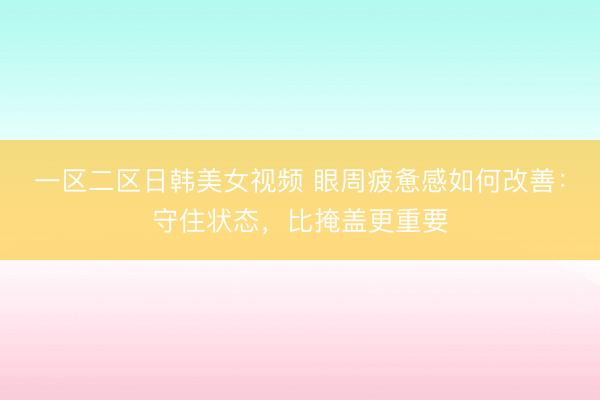 一区二区日韩美女视频 眼周疲惫感如何改善：守住状态，比掩盖更重要