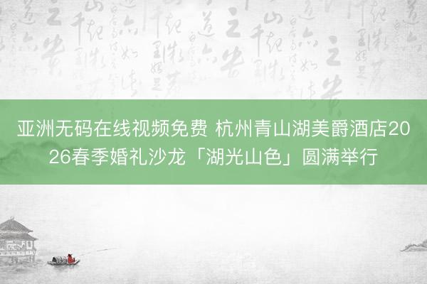 亚洲无码在线视频免费 杭州青山湖美爵酒店2026春季婚礼沙龙「湖光山色」圆满举行