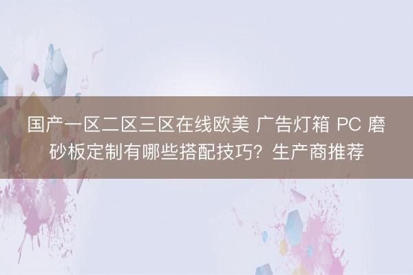 国产一区二区三区在线欧美 广告灯箱 PC 磨砂板定制有哪些搭配技巧？生产商推荐