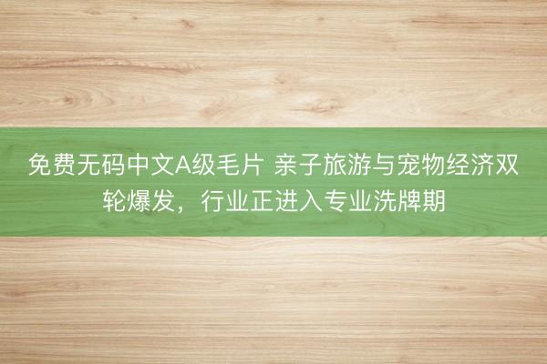 免费无码中文A级毛片 亲子旅游与宠物经济双轮爆发，<a href=