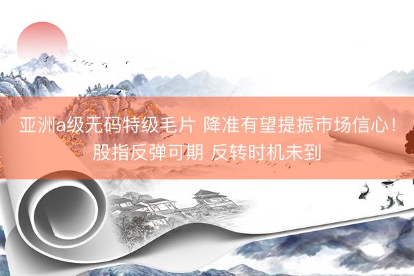 亚洲a级无码特级毛片 降准有望提振市场信心！股指反弹可期 反转时机未到
