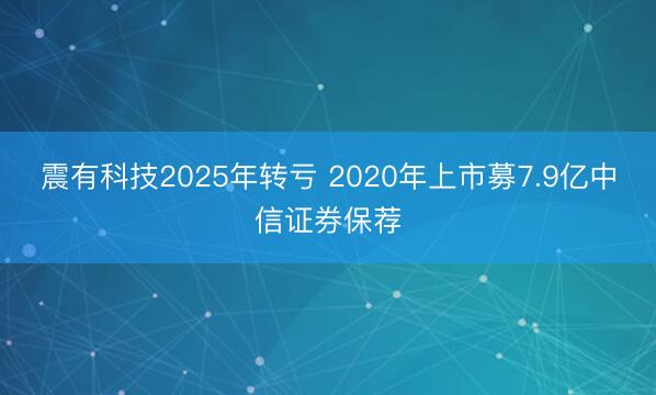 震有科技2025年转亏 2020年上市募7.9亿中信证券保荐