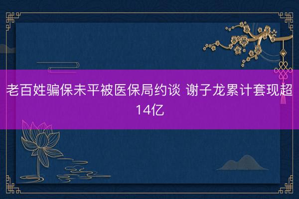 老百姓骗保未平被医保局约谈 谢子龙累计套现超14亿