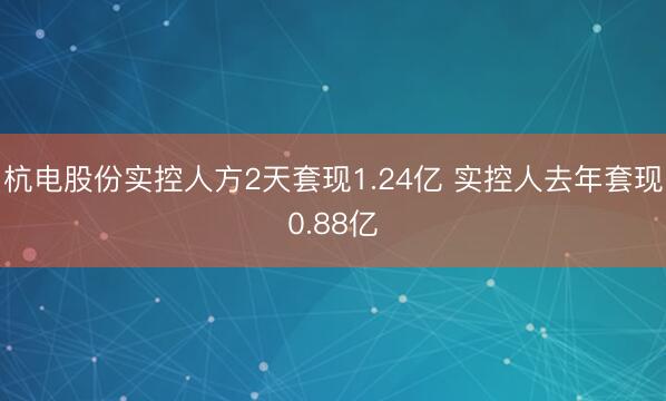 杭电股份实控人方2天套现1.24亿 实控人去年套现0.88亿
