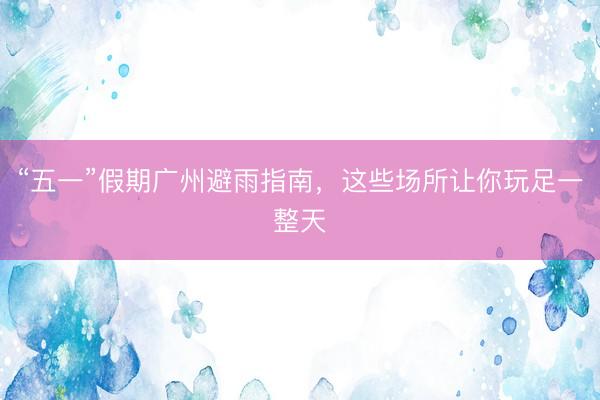 “五一”假期广州避雨指南，这些场所让你玩足一整天