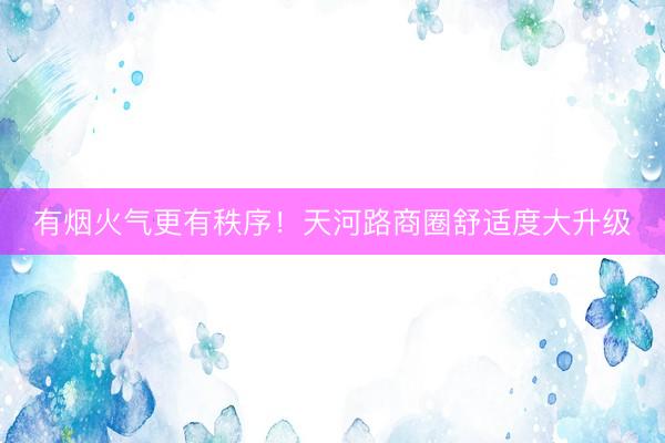 有烟火气更有秩序！天河路商圈舒适度大升级