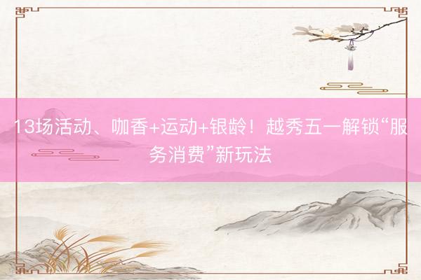 13场活动、咖香+运动+银龄！越秀五一解锁“服务消费”新玩法