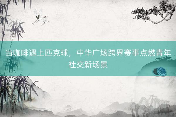 当咖啡遇上匹克球，中华广场跨界赛事点燃青年社交新场景