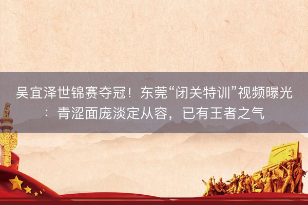 吴宜泽世锦赛夺冠！东莞“闭关特训”视频曝光：青涩面庞淡定从容，已有王者之气