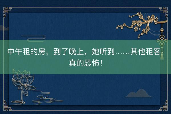中午租的房，到了晚上，她听到……其他租客：真的恐怖！