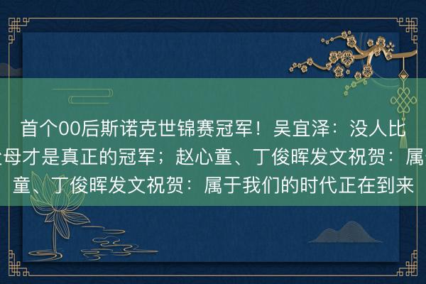 首个00后斯诺克世锦赛冠军！吴宜泽：没人比我更渴望夺冠，我的父母才是真正的冠军；赵心童、丁俊晖发文祝贺：属于我们的时代正在到来