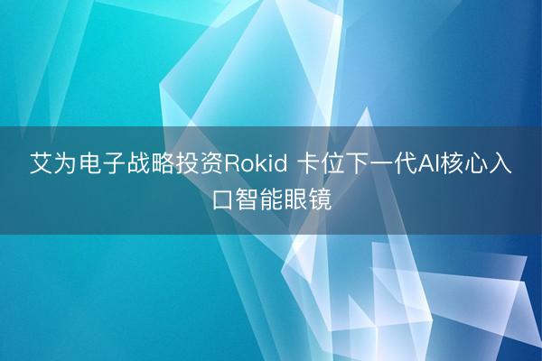 艾为电子战略投资Rokid 卡位下一代AI核心入口智能眼镜