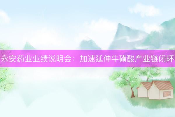 永安药业业绩说明会：加速延伸牛磺酸产业链闭环