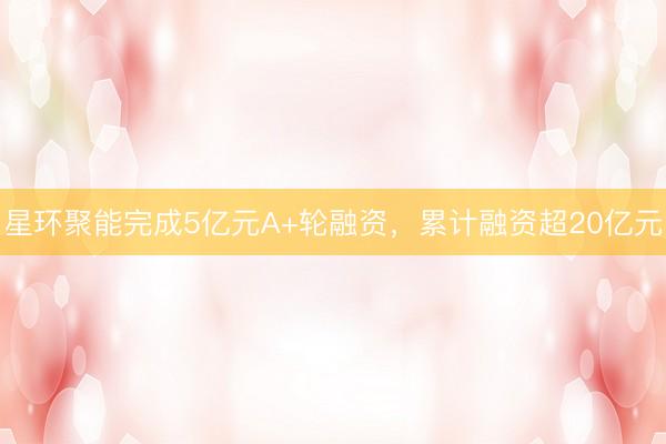 星环聚能完成5亿元A+轮融资，累计融资超20亿元
