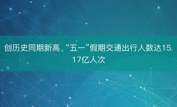 创历史同期新高  “五一”假期交通出行人数达15.17亿人次