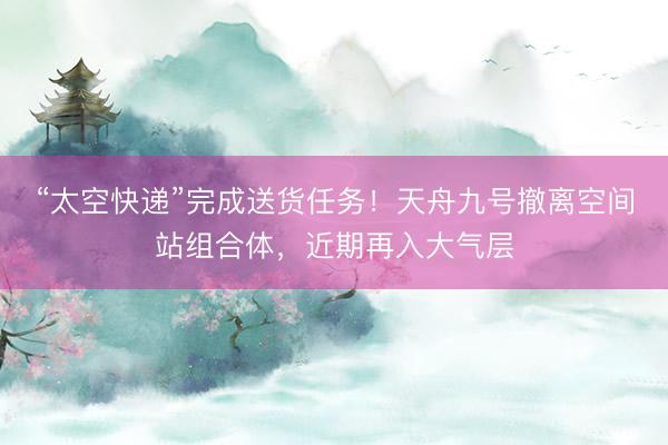 “太空快递”完成送货任务！天舟九号撤离空间站组合体，近期再入大气层