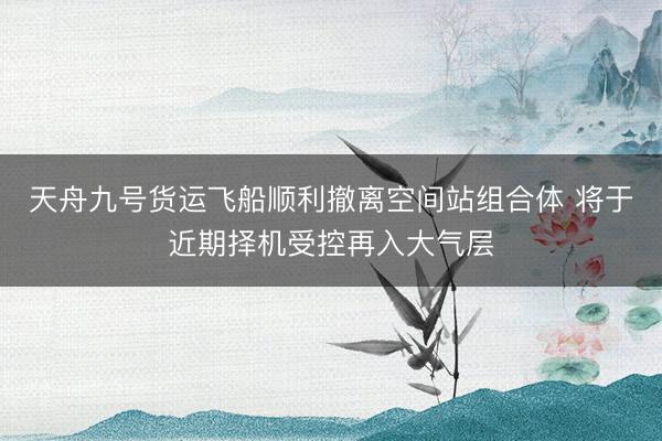 天舟九号货运飞船顺利撤离空间站组合体 将于近期择机受控再入大气层