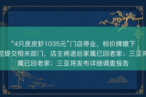 “4只皮皮虾1035元”门店停业，标价牌撤下椅子堆叠，店内监控提交相关部门，店主病逝后家属已回老家；三亚将发布详细调查报告
