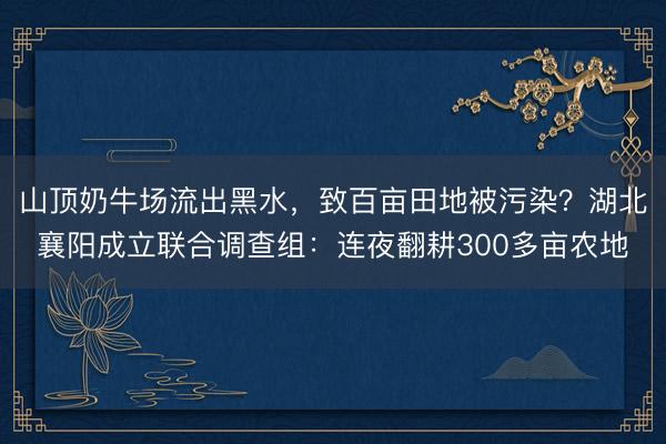山顶奶牛场流出黑水，致百亩田地被污染？湖北襄阳成立联合调查组：连夜翻耕300多亩农地