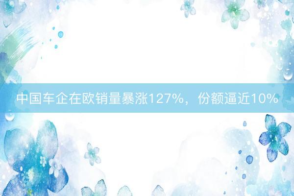 中国车企在欧销量暴涨127%，份额逼近10%