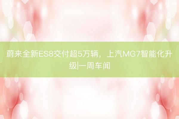 蔚来全新ES8交付超5万辆，上汽MG7智能化升级|一周车闻