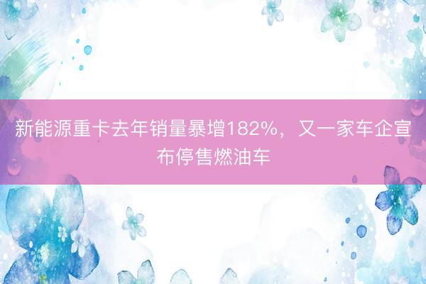 新能源重卡去年销量暴增182%，又一家车企宣布停售燃油车