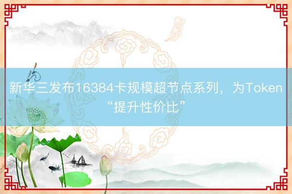 新华三发布16384卡规模超节点系列，为Token“提升性价比”