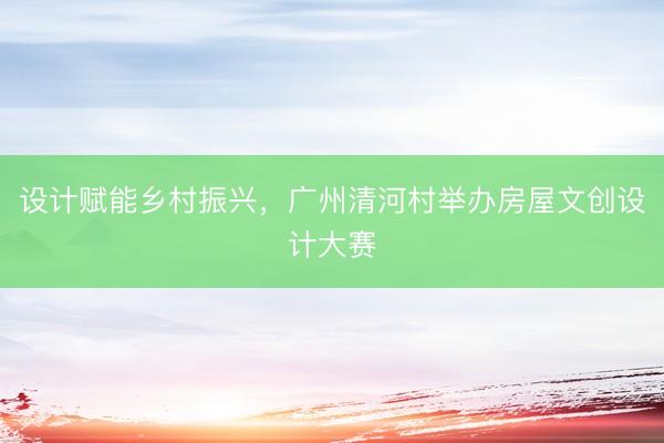设计赋能乡村振兴，广州清河村举办房屋文创设计大赛