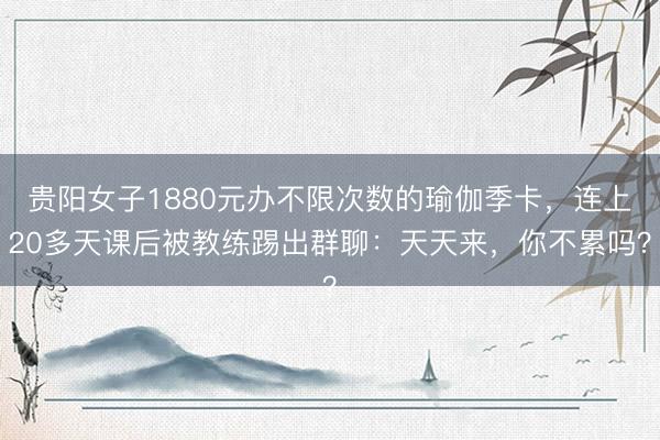 贵阳女子1880元办不限次数的瑜伽季卡，连上20多天课后被教练踢出群聊：天天来，你不累吗？