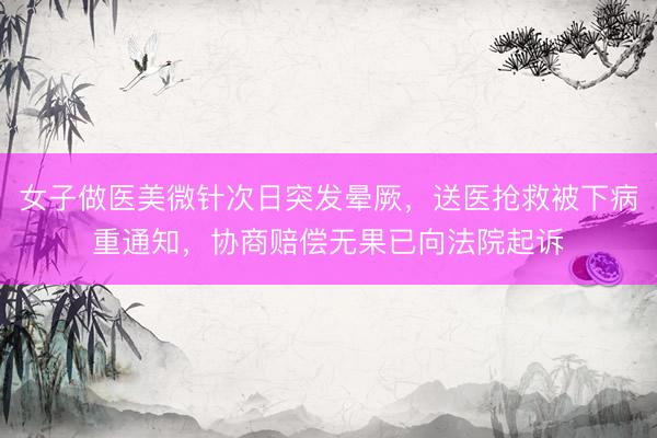 女子做医美微针次日突发晕厥，送医抢救被下病重通知，协商赔偿无果已向法院起诉