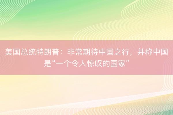 美国总统特朗普：非常期待中国之行，并称中国是“一个令人惊叹的国家”