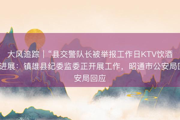 大风追踪｜“县交警队长被举报工作日KTV饮酒”新进展：镇雄县纪委监委正开展工作，昭通市公安局回应