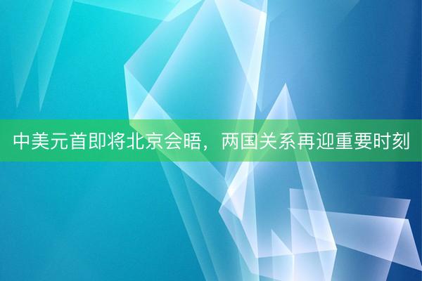 中美元首即将北京会晤，两国关系再迎重要时刻